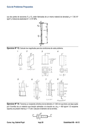 Guía de Problemas Propuestos
Curso: Ing. Gabriel Pujol hoja 20 Estabilidad IIB – 64.12
Ejercicio Nº 4: Para el esquema estructural de barras de la figura se pide calcular:
a) Reacciones de vínculo.
b) Diagrama de esfuerzos normales.
c) Diagrama de tensiones normales a
lo largo de toda la longitud de las
tres barras.
d) Diagrama de las deformaciones
específicas.
e) Diagrama de los desplazamientos
absolutos.
Nota: NP = último número del padrón
Ejercicio Nº 5:
Para la barra de la figura se pide
calcular para cada una de las
siguientes dos variaciones de
temperatura ΔT1 = +25º y ΔT2 =
-30º :
a) Reacciones de vínculo para
cada variación de
temperatura.
b) Alargamientos o acortamientos de la barra si solamente estuviera empotrada de un sólo lado para
cada variación de temperatura.
c) Tensiones normales actuantes en la barra para cada variación de temperatura.
Nota: NP = último número del padrón
 
