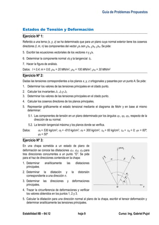 Guía de Problemas Propuestos
Estabilidad IIB – 64.12 hoja 9 Curso: Ing. Gabriel Pujol
Estados de Tensión y Deformación
Ejercicio Nº 1:
Referido a una terna (x, y, z) se ha determinado que para un plano cuya normal exterior tiene los cosenos
directores (l, m, n) las componentes del vector n son nx, ny, nz. Se pide:
5. Escribir las ecuaciones vectoriales de los vectores n y n.
6. Determinar la componente normal n y la tangencial n.
7. Hacer la figura de análisis.
Datos: l = 0,4; m = 0,6; nx = 20 MN/m2; ny = 100 MN/m2; nz = 30 MN/m2
Ejercicio Nº 2:
Dadas las tensiones correspondientes a los planos x, y, z ortogonales y pasantes por un punto A. Se pide:
1. Determinar los valores de las tensiones principales en el citado punto.
2. Calcular los invariantes J1, J2 y J3.
3. Determinar los valores de las tensiones principales en el citado punto.
4. Calcular los cosenos directores de los planos principales.
5. Representar gráficamente el estado tensional mediante el diagrama de Mohr y en base al mismo
determinar:
5.1. Las componentes de tensión en un plano determinado por los ángulos 1, 2, 3, respecto de la
dirección de su normal.
5.2. La tensión tangencial máxima y los planos donde se verifica.
Datos: x = 530 kg/cm2; y = -610 kg/cm2; z = 300 kg/cm2; xy = 60 kg/cm2; zx = zy = 0; 1 = 60º;
2 = 50º
Ejercicio Nº 3:
En una chapa sometida a un estado de plano de
deformación se conoce las dilataciones n1, n2, n3 para
tres direcciones concurrentes a un punto “O”. Se pide
para el haz de direcciones contenida en la chapa:
1. Determinar analíticamente las dilataciones
principales.
2. Determinar la dilatación y la distorsión
correspondiente a una dirección n.
3. Determinar las direcciones y deformaciones
principales.
4. Trazar la circunferencia de deformaciones y verificar
los valores obtenidos en los puntos 1, 2 y 3.
5. Calcular la dilatación para una dirección normal al plano de la chapa, escribir el tensor deformación y
determinar analíticamente las tensiones principales.
 