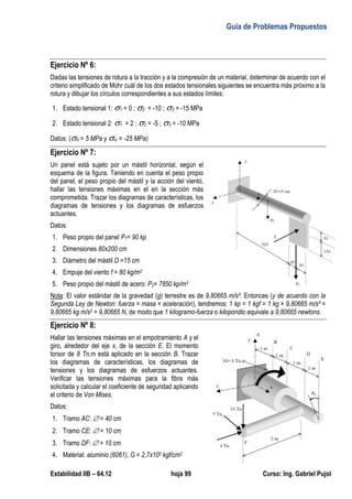 Guía de Problemas Propuestos
Estabilidad IIB – 64.12 hoja 99 Curso: Ing. Gabriel Pujol
Ejercicio Nº 6:
Dadas las tensiones de rotura a la tracción y a la compresión de un material, determinar de acuerdo con el
criterio simplificado de Mohr cuál de los dos estados tensionales siguientes se encuentra más próximo a la
rotura y dibujar los círculos correspondientes a sus estados límites:
1. Estado tensional 1: 1 = 0 ; 2 = -10 ; 3 = -15 MPa
2. Estado tensional 2: 1 = 2 ; 2 = -5 ; 3 = -10 MPa
Datos: (rt = 5 MPa y rc = -25 MPa)
Ejercicio Nº 7:
Un panel está sujeto por un mástil horizontal, según el
esquema de la figura. Teniendo en cuenta el peso propio
del panel, el peso propio del mástil y la acción del viento,
hallar las tensiones máximas en el en la sección más
comprometida. Trazar los diagramas de características, los
diagramas de tensiones y los diagramas de esfuerzos
actuantes.
Datos:
1. Peso propio del panel P1= 90 kp
2. Dimensiones 80x200 cm
3. Diámetro del mástil D =15 cm
4. Empuje del viento f = 80 kg/m2
5. Peso propio del mástil de acero: P2= 7850 kp/m3
Nota: El valor estándar de la gravedad (g) terrestre es de 9,80665 m/s². Entonces (y de acuerdo con la
Segunda Ley de Newton: fuerza = masa × aceleración), tendremos: 1 kp = 1 kgf = 1 kg × 9,80665 m/s² =
9,80665 kg m/s2 = 9,80665 N, de modo que 1 kilogramo-fuerza o kilopondio equivale a 9,80665 newtons.
Ejercicio Nº 8:
Hallar las tensiones máximas en el empotramiento A y el
giro, alrededor del eje x, de la sección E. El momento
torsor de 8 Tn.m está aplicado en la sección B. Trazar
los diagramas de características, los diagramas de
tensiones y los diagramas de esfuerzos actuantes.
Verificar las tensiones máximas para la fibra más
solicitada y calcular el coeficiente de seguridad aplicando
el criterio de Von Mises.
Datos:
1. Tramo AC:  = 40 cm
2. Tramo CE:  = 10 cm
3. Tramo DF:  = 10 cm
4. Material: aluminio (6061), G = 2,7x105 kgf/cm2
 