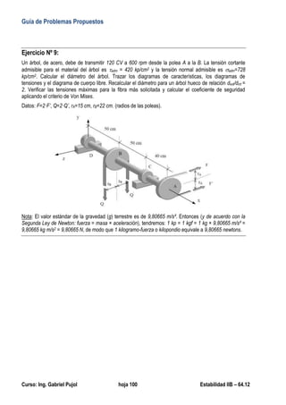 Guía de Problemas Propuestos
Curso: Ing. Gabriel Pujol hoja 100 Estabilidad IIB – 64.12
Ejercicio Nº 9:
Un árbol, de acero, debe de transmitir 120 CV a 600 rpm desde la polea A a la B. La tensión cortante
admisible para el material del árbol es adm = 420 kp/cm2 y la tensión normal admisible es adm=728
kp/cm2. Calcular el diámetro del árbol. Trazar los diagramas de características, los diagramas de
tensiones y el diagrama de cuerpo libre. Recalcular el diámetro para un árbol hueco de relación dext/dint =
2. Verificar las tensiones máximas para la fibra más solicitada y calcular el coeficiente de seguridad
aplicando el criterio de Von Mises.
Datos: F=2·F’, Q=2·Q’, rA=15 cm, rB=22 cm. (radios de las poleas).
Nota: El valor estándar de la gravedad (g) terrestre es de 9,80665 m/s². Entonces (y de acuerdo con la
Segunda Ley de Newton: fuerza = masa × aceleración), tendremos: 1 kp = 1 kgf = 1 kg × 9,80665 m/s² =
9,80665 kg m/s2 = 9,80665 N, de modo que 1 kilogramo-fuerza o kilopondio equivale a 9,80665 newtons.
 