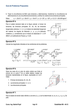 Guía de Problemas Propuestos
Curso: Ing. Gabriel Pujol hoja 10 Estabilidad IIB – 64.12
6. Trazar la circunferencia de Mohr para tensiones y deformaciones, transformar la circunferencia de
deformaciones en una circunferencia de tensiones y verificar los valores de las tensiones principales.
Datos: n1 = -33x10-3; n2 = 29x10-3; n3 = 19x10-3;  =  = 30º; n = 50º; = 0,3; E = 200.000 kg/cm2
Ejercicio Nº 4:
Para el estado tensional dado en la figura calcular: el tensor de
tensiones, las tensiones principales 1, 2, 3, las tensiones
tangenciales extremas 1, 2, 3, el módulo de elasticidad tangencial
del material, los ángulos de distorsión 1, 2, 3 y la distorsión
octaédrica 0, considerando que el módulo de elasticidad E = 2.105
MN/m2 y el coeficiente de Poisson  = 0,25.
Ejercicio Nº 5:
Calcular las magnitudes indicadas en las condiciones de los problemas.
Ejercicio Nº 6:
Sobre las caras de un cubo de arista unitaria que limita el
entorno de un punto P de un sólido elástico, existen las
tensiones representadas en la figura, expresadas en t.cm-2.
Hallar:
1. El tensor de tensiones 1, 2, 3
2. Las tensiones principales 1, 2, 3
3. Las direcciones principales
Ejercicio Nº 7:
Para el estado de tensión dado referido a una terna (x, y, z) se ha determinado x, y, z, xy, xz y yz. Se
pide:
 