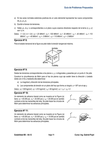 Guía de Problemas Propuestos
Estabilidad IIB – 64.12 hoja 11 Curso: Ing. Gabriel Pujol
a) En las caras normales exteriores positivas de un cubo elemental representar las nueve componentes
de x, y, z.
b) Escribir el tensor de tensiones.
c) Hallar n, n y n correspondientes a un plano cuyos cosenos directores respecto de la terna (x, y, z)
son l y m.
Datos: l = 0,5; m = 0,6; x = 20 MN/m2; y = -100 MN/m2; z = 30 MN/m2; xy = -40 MN/m2; zx = 110
MN/m2; yx = -40 MN/m2; zy = -3 MN/m2; xz = 110 MN/m2; yz = -3 MN/m2
Ejercicio Nº 8:
Para el estado tensional de la figura se pide hallar la tensión tangencial máxima.
Ejercicio Nº 9:
Dadas las tensiones correspondientes a los planos x, y, z ortogonales y pasantes por un punto A. Se pide:
Construir la circunferencia de Mohr para el haz de planos cuyo eje sostén tiene la dirección z (estado
doble con n=0) y mediante ella determinar:
a) La magnitud y dirección de las tensiones principales.
b) Las componentes de tensión en un plano del haz que forma un ángulo  = 60º con el eje y.
Datos: x = 530 kg/cm2; y = -610 kg/cm2; xy = 60 kg/cm2; z = zx = zy = 0
Ejercicio Nº 10:
Un elemento de esfuerzo biaxial como se muestra en la Figura (a)
tiene x = 40.000 psi, y = 20.000 psi y xy = 30.000 psi en sentido
contrario al de las manecillas del reloj. Se pide trazar los círculos de
Mohr para determinar los esfuerzos principales.
Ejercicio Nº 11:
Un elemento de esfuerzo biaxial como se muestra en la Figura (a)
tiene x = 40.000 psi, y = 20.000 psi y xy = 10.000 psi en sentido
contrario al de las manecillas del reloj. Se pide trazar los círculos de
Mohr para determinar los esfuerzos principales.
 