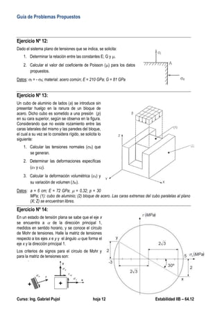 Guía de Problemas Propuestos
Curso: Ing. Gabriel Pujol hoja 12 Estabilidad IIB – 64.12
Ejercicio Nº 12:
Dado el sistema plano de tensiones que se indica, se solicita:
1. Determinar la relación entre las constantes E; G y .
2. Calcular el valor del coeficiente de Poisson () para los datos
propuestos.
Datos: I = - II; material: acero común; E = 210 GPa; G = 81 GPa
Ejercicio Nº 13:
Un cubo de aluminio de lados (a) se introduce sin
presentar huelgo en la ranura de un bloque de
acero. Dicho cubo es sometido a una presión (p)
en su cara superior, según se observa en la figura.
Considerando que no existe rozamiento entre las
caras laterales del mismo y las paredes del bloque,
el cual a su vez se lo considera rígido, se solicita lo
siguiente:
1. Calcular las tensiones normales (X) que
se generan.
2. Determinar las deformaciones específicas
(Y y Z).
3. Calcular la deformación volumétrica (V) y
su variación de volumen (V).
Datos: a = 6 cm; E = 72 GPa;  = 0,32; p = 30
MPa; (1): cubo de aluminio; (2) bloque de acero. Las caras extremas del cubo paralelas al plano
(X; Z) se encuentran libres.
Ejercicio Nº 14:
En un estado de tensión plana se sabe que el eje x
se encuentra a  de la dirección principal 1,
medidos en sentido horario, y se conoce el círculo
de Mohr de tensiones. Halle la matriz de tensiones
respecto a los ejes x e y y el ángulo  que forma el
eje x y la dirección principal 1.
Los criterios de signos para el círculo de Mohr y
para la matriz de tensiones son:
 