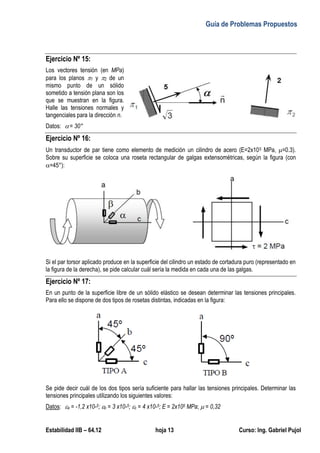 Guía de Problemas Propuestos
Estabilidad IIB – 64.12 hoja 13 Curso: Ing. Gabriel Pujol
Ejercicio Nº 15:
Los vectores tensión (en MPa)
para los planos 1 y 2 de un
mismo punto de un sólido
sometido a tensión plana son los
que se muestran en la figura.
Halle las tensiones normales y
tangenciales para la dirección n.
Datos: = 30°
Ejercicio Nº 16:
Un transductor de par tiene como elemento de medición un cilindro de acero (E=2x105 MPa, =0.3).
Sobre su superficie se coloca una roseta rectangular de galgas extensométricas, según la figura (con
=45°):
Si el par torsor aplicado produce en la superficie del cilindro un estado de cortadura puro (representado en
la figura de la derecha), se pide calcular cuál sería la medida en cada una de las galgas.
Ejercicio Nº 17:
En un punto de la superficie libre de un sólido elástico se desean determinar las tensiones principales.
Para ello se dispone de dos tipos de rosetas distintas, indicadas en la figura:
Se pide decir cuál de los dos tipos sería suficiente para hallar las tensiones principales. Determinar las
tensiones principales utilizando los siguientes valores:
Datos: a = -1,2 x10-5; b = 3 x10-5; c = 4 x10-5; E = 2x105 MPa;  = 0,32
 