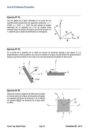 Guía de Problemas Propuestos
Curso: Ing. Gabriel Pujol hoja 14 Estabilidad IIB – 64.12
Ejercicio Nº 18:
Las tres galgas de la figura colocadas en un punto de una
superficie plana proporcionan las siguientes mediciones: a = -
0,0025; b = 0,001; c = 0,002. Se pide calcular la longitud
deformada de un segmento de 3 cm de longitud inicial
orientado según la bisectriz del ángulo que forman los ejes X e
Y, sabiendo que el estado de deformación es homogéneo.
Ejercicio Nº 19:
En un punto de la superficie de un sólido se conocen las tensiones respecto a dos planos P y Q
perpendiculares a dicha superficie, tal y como se muestra en la figura. Se pide determinar gráficamente el
ángulo φ que forma el plano P con el eje X, así como las tensiones principales en dicho punto.
Ejercicio Nº 20:
Determina usando el diagrama de Mohr para el estado
en tensión plana de la figura las tensiones principales
y la expresión del tensor de tensiones T en el sistema
XY indicado (NOTA: las tensiones de la figura están
en MPa).
 