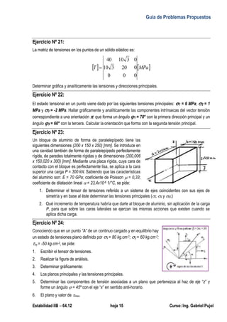 Guía de Problemas Propuestos
Estabilidad IIB – 64.12 hoja 15 Curso: Ing. Gabriel Pujol
Ejercicio Nº 21:
La matriz de tensiones en los puntos de un sólido elástico es:
   
MPa
T
0
0
0
0
20
3
10
0
3
10
40

Determinar gráfica y analíticamente las tensiones y direcciones principales.
Ejercicio Nº 22:
El estado tensional en un punto viene dado por las siguientes tensiones principales: 1 = 6 MPa; 2 = 1
MPa y 3 = -2 MPa. Hallar gráficamente y analíticamente las componentes intrínsecas del vector tensión
correspondiente a una orientación  que forma un ángulo 1 = 70° con la primera dirección principal y un
ángulo 3 = 60° con la tercera. Calcular la orientación que forma con la segunda tensión principal.
Ejercicio Nº 23:
Un bloque de aluminio de forma de paralelepípedo tiene las
siguientes dimensiones (200 x 150 x 250) [mm]. Se introduce en
una cavidad también de forma de paralelepípedo perfectamente
rígida, de paredes totalmente rígidas y de dimensiones (200,006
x 150,020 x 300) [mm]. Mediante una placa rígida, cuya cara de
contacto con el bloque es perfectamente lisa, se aplica a la cara
superior una carga P = 300 kN. Sabiendo que las características
del aluminio son: E = 70 GPa; coeficiente de Poisson  = 0,33;
coeficiente de dilatación lineal  = 23,4x10-6 1/°C, se pide:
1. Determinar el tensor de tensiones referido a un sistema de ejes coincidentes con sus ejes de
simetría y en base al éste determinar las tensiones principales (I; II y III;)
2. Qué incremento de temperatura habría que darle al bloque de aluminio, sin aplicación de la carga
P, para que sobre las caras laterales se ejerzan las mismas acciones que existen cuando se
aplica dicha carga.
Ejercicio Nº 24:
Conociendo que en un punto “A” de un continuo cargado y en equilibrio hay
un estado de tensiones plano definido por x = 80 kg.cm-2; y = 60 kg.cm-2;
xy = -50 kg.cm-2, se pide:
1. Escribir el tensor de tensiones.
2. Realizar la figura de análisis.
3. Determinar gráficamente:
4. Los planos principales y las tensiones principales.
5. Determinar las componentes de tensión asociadas a un plano que pertenezca al haz de eje “z” y
forme un ángulo  = 45º con el eje “x” en sentido anti-horario.
6. El plano y valor de max.
 