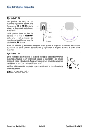 Guía de Problemas Propuestos
Curso: Ing. Gabriel Pujol hoja 16 Estabilidad IIB – 64.12
Ejercicio Nº 25:
Las pastillas de freno de un
automóvil soportan en servicio una
fuera normal (N) de 10 KN entre la
pinza y el disco, según se indica en
el esquema:
Si las pastillas tienen un área de
contacto con el disco de 1500 mm2
cada una, y el coeficiente de
rozamiento entre el disco al girar y la
pastilla en de 0,4, se pide:
Hallar las tensiones y direcciones principales en los puntos de la pastilla en contacto con el disco,
suponiendo un reparto uniforme de las fuerzas y representar el diagrama de Mohr de dicho estado
tensional.
Ejercicio Nº 26:
En un punto de la superficie libre de un sólido elástico se desean determinar las
tensiones principales de un determinado estado de solicitación. Para ello se
dispone la roseta indicada en la figura con la que se han tomado las siguientes
mediciones: ea = -1.2x10-5; eb = 4x10-5; ec = 2x10-5.
Verificar gráficamente los resultados obtenidos utilizando la circunferencia de
tensiones de Mohr.
D
Da
at
to
os
s:
: E = 2x105 MPa;  = 0,3
 