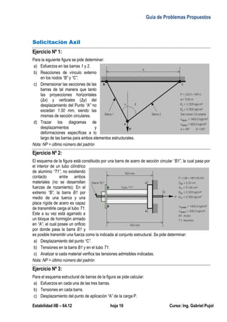 Guía de Problemas Propuestos
Estabilidad IIB – 64.12 hoja 19 Curso: Ing. Gabriel Pujol
Solicitación Axil
Ejercicio Nº 1:
Para la siguiente figura se pide determinar:
a) Esfuerzos en las barras 1 y 2.
b) Reacciones de vínculo externo
en los nodos “B” y “C”.
c) Dimensionar las secciones de las
barras de tal manera que tanto
las proyecciones horizontales
(Δx) y verticales (Δy) del
desplazamiento del Punto “A” no
excedan 1.50 mm, siendo las
mismas de sección circulares.
d) Trazar los diagramas de
desplazamientos y
deformaciones específicas a lo
largo de las barras para ambos elementos estructurales.
Nota: NP = último número del padrón
Ejercicio Nº 2:
El esquema de la figura está constituido por una barra de acero de sección circular “B1”, la cual pasa por
el interior de un tubo cilíndrico
de aluminio “T1”, no existiendo
contacto entre ambos
materiales (no se desarrollan
fuerzas de rozamiento). En el
extremo “B”, la barra B1 por
medio de una tuerca y una
placa rígida de acero es capaz
de transmitirle carga al tubo T1.
Este a su vez está agarrado a
un bloque de hormigón armado
en “A”, el cual posee un orificio
por donde pasa la barra B1 y
es posible transmitir una fuerza como la indicada al conjunto estructural. Se pide determinar:
a) Desplazamiento del punto “C”.
b) Tensiones en la barra B1 y en el tubo T1.
c) Analizar si cada material verifica las tensiones admisibles indicadas.
Nota: NP = último número del padrón
Ejercicio Nº 3:
Para el esquema estructural de barras de la figura se pide calcular:
a) Esfuerzos en cada una de las tres barras.
b) Tensiones en cada barra.
c) Desplazamiento del punto de aplicación “A” de la carga P.
 