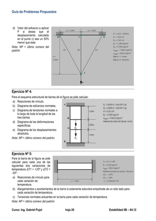 Guía de Problemas Propuestos
Curso: Ing. Gabriel Pujol hoja 20 Estabilidad IIB – 64.12
d) Valor del esfuerzo a aplicar
P si desea que el
desplazamiento calculado
en el punto c) sea un 50%
menor que éste.
Nota: NP = último número del
padrón
Ejercicio Nº 4:
Para el esquema estructural de barras de la figura se pide calcular:
a) Reacciones de vínculo.
b) Diagrama de esfuerzos normales.
c) Diagrama de tensiones normales a
lo largo de toda la longitud de las
tres barras.
d) Diagrama de las deformaciones
específicas.
e) Diagrama de los desplazamientos
absolutos.
Nota: NP = último número del padrón
Ejercicio Nº 5:
Para la barra de la figura se pide
calcular para cada una de las
siguientes dos variaciones de
temperatura ΔT1 = +25º y ΔT2 =
-30º :
a) Reacciones de vínculo para
cada variación de
temperatura.
b) Alargamientos o acortamientos de la barra si solamente estuviera empotrada de un sólo lado para
cada variación de temperatura.
c) Tensiones normales actuantes en la barra para cada variación de temperatura.
Nota: NP = último número del padrón
 