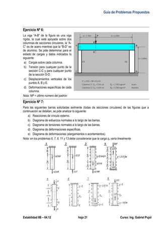 Guía de Problemas Propuestos
Estabilidad IIB – 64.12 hoja 21 Curso: Ing. Gabriel Pujol
Ejercicio Nº 6:
La viga “A-B” de la figura es una viga
rígida, la cual está apoyada sobre dos
columnas de secciones circulares, la “A-
C” es de acero mientras que la “B-D” es
de aluminio. Se pide determinar para el
estado de cargas y datos indicados lo
siguiente:
a) Cargas sobre cada columna.
b) Tensión para cualquier punto de la
sección C-C y para cualquier punto
de la sección D-D.
c) Desplazamientos verticales de los
puntos A, B y E.
d) Deformaciones específicas de cada
columna.
Nota: NP = último número del padrón
Ejercicio Nº 7:
Para las siguientes barras solicitadas axilmente (todas de secciones circulares) de las figuras que a
continuación se detallan, se pide analizar lo siguiente:
a) Reacciones de vínculo externo.
b) Diagrama de esfuerzos normales a lo largo de las barras.
c) Diagrama de tensiones normales a lo largo de las barras.
d) Diagrama de deformaciones específicas.
e) Diagrama de deformaciones (alargamientos o acortamientos).
Nota: en los problemas 6, 7, 8, 11 y 13 debe considerarse que la carga qx varía linealmente
 