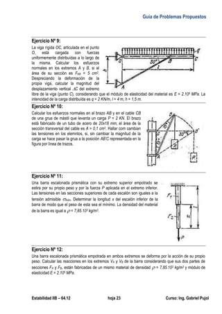 Guía de Problemas Propuestos
Estabilidad IIB – 64.12 hoja 23 Curso: Ing. Gabriel Pujol
Ejercicio Nº 9:
La viga rígida OC, articulada en el punto
O, está cargada con fuerzas
uniformemente distribuídas a lo largo de
la misma. Calcular los esfuerzos
normales en los extremos A y B, si el
área de su sección es FAB = 5 cm2.
Despreciando la deformación de la
propia viga, calcular la magnitud del
desplazamiento vertical C del extremo
libre de la viga (punto C), considerando que el módulo de elasticidad del material es E = 2.105 MPa. La
intencidad de la carga distribuída es q = 2 KN/m, l = 4 m, h = 1,5 m.
Ejercicio Nº 10:
Calcular los esfuerzos normales en el brazo AB y en el cable CB
de una grua de mástil que levanta un carga P = 2 KN. El brazo
está fabricado de un tubo de acero de 20x18 mm, el área de la
sección transversal del cable es A = 0,1 cm2. Hallar com cambian
las tensiones en los elemntos, si, sin cambiar la magnitud de la
carga se hace pasar la grua a la posición AB’C representada en la
figura por línea de trazos.
Ejercicio Nº 11:
Una barra escalonada prismática con su extremo superior empotrado se
estira por su propio peso y por la fuerza P aplicada en el extremo inferior.
Las tensiones en las secciones superiores de cada escalón son iguales a la
tensión admisible Adm. Determinar la longitud x del escalón inferior de la
barra de modo que el peso de esta sea el mínimo. La densidad del material
de la barra es igual a  = 7,85.103 kg/m3.
Ejercicio Nº 12:
Una barra escalonada prismática empotrada en ambos extremos se deforma por la acción de su propio
peso. Calcular las reacciones en los extremos VA y VB de la barra considerando que sus dos partes de
secciones FA y FB, están fabricadas de un mismo material de densidad  = 7,85.103 kg/m3 y módulo de
elasticidad E = 2.105 MPa.
 