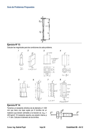Guía de Problemas Propuestos
Curso: Ing. Gabriel Pujol hoja 24 Estabilidad IIB – 64.12
Ejercicio Nº 13:
Calcular las magnitudes para las condiciones de cada problema.
Ejercicio Nº 14:
Tenemos un recipiente cilíndrico de de diámetro d = 500
mm que tiene una tapa sujeta por 8 tornillos de un
material cuya tensión admisible a la tracción es Adm =
400 kg/cm2. El recipiente soporta una presión interna p
= 11 atm. Calcular el diámetro de los tornillos.
 