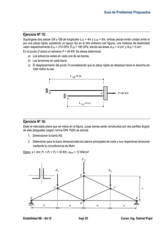 Guía de Problemas Propuestos
Estabilidad IIB – 64.12 hoja 25 Curso: Ing. Gabriel Pujol
Ejercicio Nº 15:
Supóngase dos piezas OA y OB de longitudes LOA = 4m y LOB = 6m. ambas peizas entán unidas entre sí
por una placa rígida, existiendo un apoyo fijo en el otro extremo (ver figura). Los módulos de elasticidad
valen respectivamente EOA = 210 GPa, EOB = 180 GPa, siendo las áreas AOA = 4 cm2 y AOB = 5 cm2.
En el punto O actúa un esfuerzo F = 40 KN. Se desea determinar:
a) Los esfuerzos axiles en cada una de las barras.
b) Las tensiones en cada barra.
c) El desplazamiento del punto O considerando que la placa rígida se desplaza hacia la derecha sin
rotar sobre su eje.
Ejercicio Nº 16:
Dado el reticulado plano que se indica en la figura, cuyas barras serán construidos por dos perfiles ángulo
de alas desiguales (según norma DIN 1029) se solicita:
1. Dimensionar la barra AD.
2. Determinar para la barra dimensionada los planos principales de corte y sus respectivas tensiones
mediante la circunferencia de Mohr.
Datos: a = 2m; P1 = P2 = P3 = 30 KN; adm = 12 KN/cm2
 