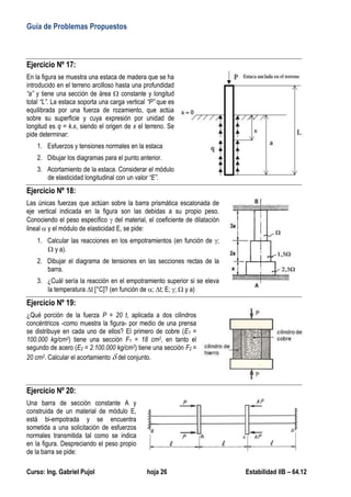 Guía de Problemas Propuestos
Curso: Ing. Gabriel Pujol hoja 26 Estabilidad IIB – 64.12
Ejercicio Nº 17:
En la figura se muestra una estaca de madera que se ha
introducido en el terreno arcilloso hasta una profundidad
“a” y tiene una sección de área  constante y longitud
total “L”. La estaca soporta una carga vertical “P” que es
equilibrada por una fuerza de rozamiento, que actúa
sobre su superficie y cuya expresión por unidad de
longitud es q = k.x, siendo el origen de x el terreno. Se
pide determinar:
1. Esfuerzos y tensiones normales en la estaca
2. Dibujar los diagramas para el punto anterior.
3. Acortamiento de la estaca. Considerar el módulo
de elasticidad longitudinal con un valor “E”.
Ejercicio Nº 18:
Las únicas fuerzas que actúan sobre la barra prismática escalonada de
eje vertical indicada en la figura son las debidas a su propio peso.
Conociendo el peso específico  del material, el coeficiente de dilatación
lineal  y el módulo de elasticidad E, se pide:
1. Calcular las reacciones en los empotramientos (en función de ;
 y a).
2. Dibujar el diagrama de tensiones en las secciones rectas de la
barra.
3. ¿Cuál sería la reacción en el empotramiento superior si se eleva
la temperatura t [°C]? (en función de ; t; E; ;  y a)
Ejercicio Nº 19:
¿Qué porción de la fuerza P = 20 t, aplicada a dos cilindros
concéntricos -como muestra la figura- por medio de una prensa
se distribuye en cada uno de ellos? El primero de cobre (E1 =
100.000 kg/cm2) tiene una sección F1 = 18 cm2, en tanto el
segundo de acero (E2 = 2.100.000 kg/cm2) tiene una sección F2 =
20 cm2. Calcular el acortamiento  del conjunto.
Ejercicio Nº 20:
Una barra de sección constante A y
construida de un material de módulo E,
está bi-empotrada y se encuentra
sometida a una solicitación de esfuerzos
normales transmitida tal como se indica
en la figura. Despreciando el peso propio
de la barra se pide:
 