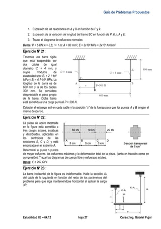 Guía de Problemas Propuestos
Estabilidad IIB – 64.12 hoja 27 Curso: Ing. Gabriel Pujol
1. Expresión de las reacciones en A y D en función de P y k.
2. Expresión de la variación de longitud del tramo BC en función de P, K, l, A y E.
3. Trazar el diagrama de esfuerzos normales
Datos: P = 5 KN; k = 0,6; l = 1 m; A = 80 mm2; E = 2x105 MPa = 2x104 KN/cm2
Ejercicio Nº 21:
Tenemos una barra rígida
que está suspendida por
dos cables de igual
diámetro  = 4 mm, y
cuyos módulos de
elasticidad son: E1 = 2,1·105
MPa y E2 = 0,7·105 MPa. La
longitud de la barra es de
600 mm y la de los cables
300 mm. Se considera
despreciable el peso propio
de la barra. Dicha barra
está sometida a una carga puntual P = 500 N.
Calcular el esfuerzo axil en cada cable y la posición “x” de la fuerza para que los puntos A y B tengan el
mismo descenso.
Ejercicio Nº 22:
La pieza de acero mostrada
en la figura está sometida a
tres cargas axiales, estáticas
y distribuidas, aplicadas en
los centroides de las
secciones B, C y D, y está
empotrada en el extremo A.
Determinar el punto o puntos
de mayor esfuerzo, los esfuerzos máximos y la deformación total de la pieza. (tanto en tracción como en
compresión). Trazar los diagramas de cuerpo libre y esfuerzos axiales.
Datos: E = 207 GPa
Ejercicio Nº 23:
La barra horizontal de la figura es indeformable. Halle la sección A1
del cable de la izquierda en función del resto de los parámetros del
problema para que siga manteniéndose horizontal al aplicar la carga
3P.
 