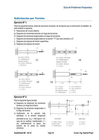 Guía de Problemas Propuestos
Estabilidad IIB – 64.12 hoja 33 Curso: Ing. Gabriel Pujol
Solicitación por Torsión
Ejercicio Nº 1:
Para las siguientes barras, todas de secciones circulares, de las figuras que a continuación se detallan, se
pide analizar lo siguiente:
f) Reacciones de vínculo externo.
g) Diagrama de momentos torsores a lo largo de las barras.
h) Diagrama de tensiones tangenciales a lo largo de las barras.
i) Diagrama de tensiones tangenciales en la sección T-T que está ubicada a L/2.
j) Diagrama de ángulos de torsión específicas.
k) Diagrama de ángulos de torsión.
Ejercicio Nº 2:
Para la siguiente figura se pide:
a) Diagrama de esfuerzos de momentos
torsores a lo largo de la barra.
b) Diagrama de tensiones tangenciales a
lo largo de la barra.
c) Verificación de la sección más
solicitada, si la tensión tangencial
admisible es de Adm = 850 kg/cm2. En
caso de no verificar, manteniendo n =
cte, redimensionar la pieza. (La
sección de la pieza es tubular
cilíndrica)
1.2
1.3 1.4
1.1
 