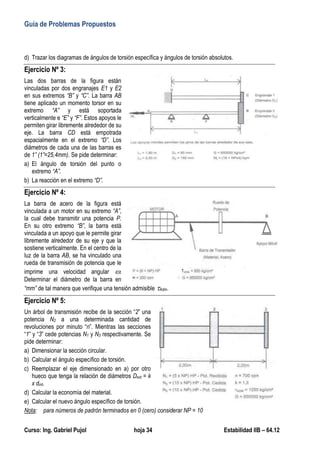 Guía de Problemas Propuestos
Curso: Ing. Gabriel Pujol hoja 34 Estabilidad IIB – 64.12
d) Trazar los diagramas de ángulos de torsión específica y ángulos de torsión absolutos.
Ejercicio Nº 3:
Las dos barras de la figura están
vinculadas por dos engranajes E1 y E2
en sus extremos “B” y “C”. La barra AB
tiene aplicado un momento torsor en su
extremo “A” y está soportada
verticalmente e “E” y “F”. Estos apoyos le
permiten girar libremente alrededor de su
eje. La barra CD está empotrada
espacialmente en el extremo “D”. Los
diámetros de cada una de las barras es
de 1” (1”=25,4mm). Se pide determinar:
a) El ángulo de torsión del punto o
extremo “A”.
b) La reacción en el extremo “D”.
Ejercicio Nº 4:
La barra de acero de la figura está
vinculada a un motor en su extremo “A”,
la cual debe transmitir una potencia P.
En su otro extremo “B”, la barra está
vinculada a un apoyo que le permite girar
libremente alrededor de su eje y que la
sostiene verticalmente. En el centro de la
luz de la barra AB, se ha vinculado una
rueda de transmisión de potencia que le
imprime una velocidad angular .
Determinar el diámetro de la barra en
“mm” de tal manera que verifique una tensión admisible Adm.
Ejercicio Nº 5:
Un árbol de transmisión recibe de la sección “2” una
potencia N2 a una determinada cantidad de
revoluciones por minuto “n”. Mientras las secciones
“1” y “3” cede potencias N1 y N3 respectivamente. Se
pide determinar:
a) Dimensionar la sección circular.
b) Calcular el ángulo específico de torsión.
c) Reemplazar el eje dimensionado en a) por otro
hueco que tenga la relación de diámetros Dext = k
x dint.
d) Calcular la economía del material.
e) Calcular el nuevo ángulo específico de torsión.
Nota: para números de padrón terminados en 0 (cero) considerar NP = 10
 