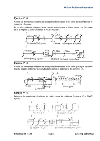 Guía de Problemas Propuestos
Estabilidad IIB – 64.12 hoja 37 Curso: Ing. Gabriel Pujol
Ejercicio Nº 14:
Calcular las dimensiones necesarias de las secciones transversales de las barras de las condiciones de
resistencia y de rigidez.
En todos los problemas, excluyendo el que los datos están dados en el sistema internacional (SI) cuando
se da la magnitud G asumir un valor de (G = 0,8x106 Kg/cm2).
Ejercicio Nº 15:
Calcular las dimensiones necesarias de las secciones transversales de las barras y el ángulo de torsión
total. En todos los problemas, las longitudes de los tramos de las barras se dan en metros (m).
Ejercicio Nº 16:
Determinar las magnitudes indicadas en las condiciones de los problemas. Considerar: (G = 0,8x106
Kg/cm2).
 
