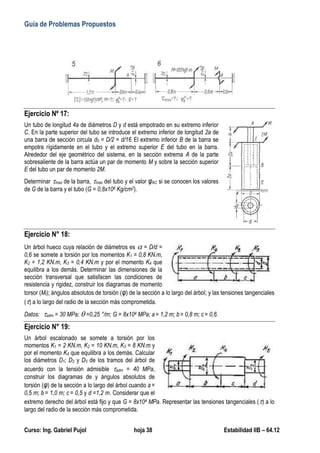 Guía de Problemas Propuestos
Curso: Ing. Gabriel Pujol hoja 38 Estabilidad IIB – 64.12
Ejercicio Nº 17:
Un tubo de longitud 4a de diámetros D y d está empotrado en su extremo inferior
C. En la parte superior del tubo se introduce el extremo inferior de longitud 2a de
una barra de sección circula d0 = D/2 = d/16. El extremo inferior B de la barra se
empotra rígidamente en el tubo y el extremo superior E del tubo en la barra.
Alrededor del eje geométrico del sistema, en la sección extrema A de la parte
sobresaliente de la barra actúa un par de momento M y sobre la sección superior
E del tubo un par de momento 2M.
Determinar max de la barra, max del tubo y el valor φAC si se conocen los valores
de G de la barra y el tubo (G = 0,8x106 Kg/cm2).
Ejercicio N° 18:
Un árbol hueco cuya relación de diámetros es  = D/d =
0,6 se somete a torsión por los momentos K1 = 0,8 KN.m,
K2 = 1,2 KN.m, K3 = 0,4 KN.m y por el momento K4 que
equilibra a los demás. Determinar las dimensiones de la
sección transversal que satisfacen las condiciones de
resistencia y rigidez, construir los diagramas de momento
torsor (Mt); ángulos absolutos de torsión (φ) de la sección a lo largo del árbol; y las tensiones tangenciales
() a lo largo del radio de la sección más comprometida.
Datos: adm = 30 MPa;  =0,25 °/m; G = 8x104 MPa; a = 1,2 m; b = 0,8 m; c= 0,6.
Ejercicio N° 19:
Un árbol escalonado se somete a torsión por los
momentos K1 = 2 KN.m, K2 = 10 KN.m, K3 = 8 KN.m y
por el momento K4 que equilibra a los demás. Calcular
los diámetros D1; D2 y D3 de los tramos del árbol de
acuerdo con la tensión admisible adm = 40 MPa,
construir los diagramas de y ángulos absolutos de
torsión (φ) de la sección a lo largo del árbol cuando a =
0,5 m; b = 1,0 m; c = 0,5 y d =1,2 m. Considerar que el
extremo derecho del árbol está fijo y que G = 8x104 MPa. Representar las tensiones tangenciales () a lo
largo del radio de la sección más comprometida.
 