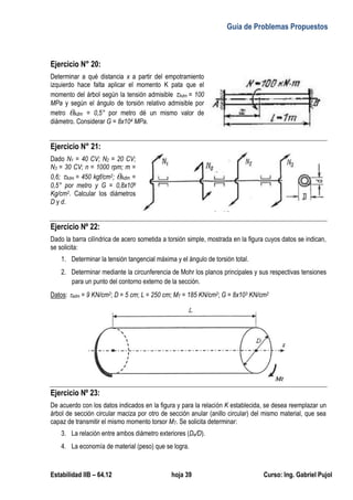 Guía de Problemas Propuestos
Estabilidad IIB – 64.12 hoja 39 Curso: Ing. Gabriel Pujol
Ejercicio N° 20:
Determinar a qué distancia x a partir del empotramiento
izquierdo hace falta aplicar el momento K pata que el
momento del árbol según la tensión admisible Adm = 100
MPa y según el ángulo de torsión relativo admisible por
metro Adm = 0,5° por metro dé un mismo valor de
diámetro. Considerar G = 8x104 MPa.
Ejercicio N° 21:
Dado N1 = 40 CV; N2 = 20 CV;
N3 = 30 CV; n = 1000 rpm; m =
0,6; Adm = 450 kgf/cm2; Adm =
0,5° por metro y G = 0,8x106
Kg/cm2. Calcular los diámetros
D y d.
Ejercicio Nº 22:
Dado la barra cilíndrica de acero sometida a torsión simple, mostrada en la figura cuyos datos se indican,
se solicita:
1. Determinar la tensión tangencial máxima y el ángulo de torsión total.
2. Determinar mediante la circunferencia de Mohr los planos principales y sus respectivas tensiones
para un punto del contorno externo de la sección.
Datos: adm = 9 KN/cm2; D = 5 cm; L = 250 cm; MT = 185 KN/cm2; G = 8x103 KN/cm2
Ejercicio Nº 23:
De acuerdo con los datos indicados en la figura y para la relación K establecida, se desea reemplazar un
árbol de sección circular maciza por otro de sección anular (anillo circular) del mismo material, que sea
capaz de transmitir el mismo momento torsor MT. Se solicita determinar:
3. La relación entre ambos diámetro exteriores (De/D).
4. La economía de material (peso) que se logra.
 