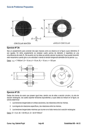 Guía de Problemas Propuestos
Curso: Ing. Gabriel Pujol hoja 40 Estabilidad IIB – 64.12
Ejercicio Nº 24:
Sea un acoplamiento para conectar dos ejes macizos como se observa en la figura cuyos diámetros D
son iguales. En dicho acoplamiento se emplean cuatro pernos de diámetro d repartidos en una
circunferencia de radio Rc. De acuerdo con los datos se solicita calcular la potencia N que puede transmitir
este mecanismo cuando gira a una velocidad n siendo la tensión tangencial admisible de los pernos adm.
Datos: adm = 7 KN/cm2; D = 10 cm; d = 19 cm; RC = 10 cm; n = 150 rpm
Ejercicio Nº 25:
Dadas dos barras de acero que poseen igual área, siendo una de ellas e sección circular y la otra de
sección rectangular, las cuales soportan tensiones equivalentes y cuyos datos se indican en la figura, se
solicita determinar:
1. Las tensiones tangenciales en ambas secciones y las relaciones entre las mismas.
2. Los ángulos de rotaciones específicos y las relaciones entre los mismos.
3. Las tensiones tangenciales máximas que ocurren en el lado menos de la sección rectangular.
Datos: D = 4 cm; MT = 60 KN.cm; G = 8x103 KN/cm2
 