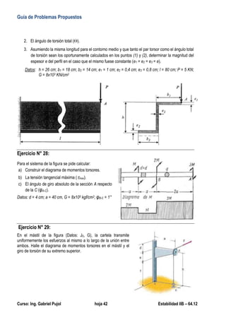 Guía de Problemas Propuestos
Curso: Ing. Gabriel Pujol hoja 42 Estabilidad IIB – 64.12
2. El ángulo de torsión total ().
3. Asumiendo la misma longitud para el contorno medio y que tanto el par torsor como el ángulo total
de torsión sean los oportunamente calculados en los puntos (1) y (2), determinar la magnitud del
espesor e del perfil en el caso que el mismo fuese constante (e1 = e2 = e3 = e).
Datos: h = 26 cm; b1 = 18 cm; b2 = 14 cm; e1 = 1 cm; e2 = 0,4 cm; e3 = 0,8 cm; l = 80 cm; P = 5 KN;
G = 8x103 KN/cm2
Ejercicio N° 28:
Para el sistema de la figura se pide calcular:
a) Construir el diagrama de momentos torsores.
b) La tensión tangencial máxima (max).
c) El ángulo de giro absoluto de la sección A respecto
de la C (φA-C).
Datos: d = 4 cm; a = 40 cm, G = 8x105 kgf/cm2; φB-C = 1°
Ejercicio N° 29:
En el mástil de la figura (Datos: J0, G), la cartela transmite
uniformemente los esfuerzos al mismo a lo largo de la unión entre
ambos. Halle el diagrama de momentos torsores en el mástil y el
giro de torsión de su extremo superior.
 