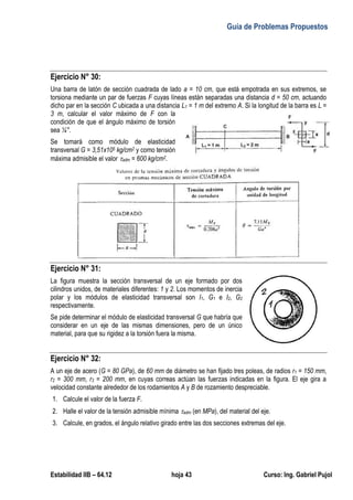 Guía de Problemas Propuestos
Estabilidad IIB – 64.12 hoja 43 Curso: Ing. Gabriel Pujol
Ejercicio N° 30:
Una barra de latón de sección cuadrada de lado a = 10 cm, que está empotrada en sus extremos, se
torsiona mediante un par de fuerzas F cuyas líneas están separadas una distancia d = 50 cm, actuando
dicho par en la sección C ubicada a una distancia L1 = 1 m del extremo A. Si la longitud de la barra es L =
3 m, calcular el valor máximo de F con la
condición de que el ángulo máximo de torsión
sea ¼°.
Se tomará como módulo de elasticidad
transversal G = 3,51x105 kg/cm2 y como tensión
máxima admisible el valor adm = 600 kg/cm2.
Ejercicio N° 31:
La figura muestra la sección transversal de un eje formado por dos
cilindros unidos, de materiales diferentes: 1 y 2. Los momentos de inercia
polar y los módulos de elasticidad transversal son I1, G1 e I2, G2
respectivamente.
Se pide determinar el módulo de elasticidad transversal G que habría que
considerar en un eje de las mismas dimensiones, pero de un único
material, para que su rigidez a la torsión fuera la misma.
Ejercicio N° 32:
A un eje de acero (G = 80 GPa), de 60 mm de diámetro se han fijado tres poleas, de radios r1 = 150 mm,
r2 = 300 mm, r3 = 200 mm, en cuyas correas actúan las fuerzas indicadas en la figura. El eje gira a
velocidad constante alrededor de los rodamientos A y B de rozamiento despreciable.
1. Calcule el valor de la fuerza F.
2. Halle el valor de la tensión admisible mínima adm (en MPa), del material del eje.
3. Calcule, en grados, el ángulo relativo girado entre las dos secciones extremas del eje.
 
