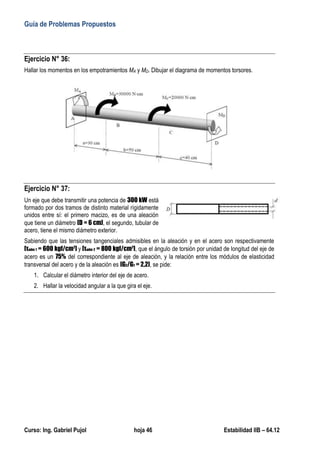 Guía de Problemas Propuestos
Curso: Ing. Gabriel Pujol hoja 46 Estabilidad IIB – 64.12
Ejercicio N° 36:
Hallar los momentos en los empotramientos MA y MD. Dibujar el diagrama de momentos torsores.
Ejercicio N° 37:
Un eje que debe transmitir una potencia de 300 kW está
formado por dos tramos de distinto material rígidamente
unidos entre sí: el primero macizo, es de una aleación
que tiene un diámetro [D = 6 cm], el segundo, tubular de
acero, tiene el mismo diámetro exterior.
Sabiendo que las tensiones tangenciales admisibles en la aleación y en el acero son respectivamente
[τadm 1 = 600 kgf/cm2
] y [τadm 2 = 800 kgf/cm2
], que el ángulo de torsión por unidad de longitud del eje de
acero es un 75% del correspondiente al eje de aleación, y la relación entre los módulos de elasticidad
transversal del acero y de la aleación es [G2/G1 = 2,2], se pide:
1. Calcular el diámetro interior del eje de acero.
2. Hallar la velocidad angular a la que gira el eje.
 