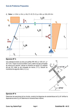Guía de Problemas Propuestos
Curso: Ing. Gabriel Pujol hoja 4 Estabilidad IIB – 64.12
d) Datos: L1= 2,5m, L2= 5m, L3= 6m, P1= 5t, P2= 3t, q1= 4t/m, q2= 2t/m, M= 4t.m
Ejercicio Nº 3:
Una cabriada de techo se arma con perfiles IPN 160 (Jx= 935 cm4; Jy=
54.7 cm4). Trazar el círculo de Mohr–Land y definir los ejes principales
de inercia de la sección, calcular el momento de inercia (JS) respecto
del eje S-S; hallar su eje conjugado de inercia (T-T) y calcular los
momentos de segundo orden (JT y JST).
Ejercicio Nº 4:
Determinar las reacciones de los vínculos, construir los diagramas de características de Q y M. Verificar la
dependencia entre Q y M. Determinar el momento flexor máximo.
 