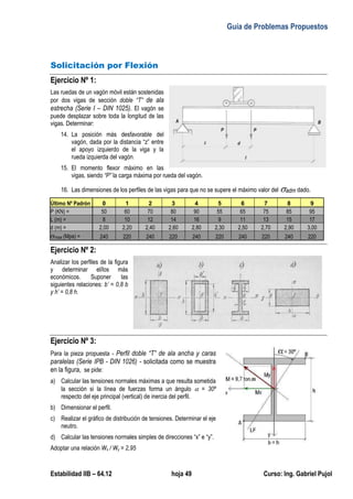 Guía de Problemas Propuestos
Estabilidad IIB – 64.12 hoja 49 Curso: Ing. Gabriel Pujol
Solicitación por Flexión
Ejercicio Nº 1:
Las ruedas de un vagón móvil están sostenidas
por dos vigas de sección doble “T” de ala
estrecha (Serie I – DIN 1025). El vagón se
puede desplazar sobre toda la longitud de las
vigas. Determinar:
14. La posición más desfavorable del
vagón, dada por la distancia “z” entre
el apoyo izquierdo de la viga y la
rueda izquierda del vagón.
15. El momento flexor máximo en las
vigas, siendo “P” la carga máxima por rueda del vagón.
16. Las dimensiones de los perfiles de las vigas para que no se supere el máximo valor del adm dado.
Último Nº Padrón 0 1 2 3 4 5 6 7 8 9
P (KN) = 50 60 70 80 90 55 65 75 85 95
L (m) = 8 10 12 14 16 9 11 13 15 17
d (m) = 2,00 2,20 2,40 2,60 2,80 2,30 2,50 2,70 2,90 3,00
max (Mpa) = 240 220 240 220 240 220 240 220 240 220
Ejercicio Nº 2:
Analizar los perfiles de la figura
y determinar el/los más
económicos. Suponer las
siguientes relaciones: b’ = 0,8 b
y h’ = 0,8 h.
Ejercicio Nº 3:
Para la pieza propuesta - Perfil doble “T” de ala ancha y caras
paralelas (Serie IPB - DIN 1026) - solicitada como se muestra
en la figura, se pide:
a) Calcular las tensiones normales máximas a que resulta sometida
la sección si la línea de fuerzas forma un ángulo  = 30º
respecto del eje principal (vertical) de inercia del perfil.
b) Dimensionar el perfil.
c) Realizar el gráfico de distribución de tensiones. Determinar el eje
neutro.
d) Calcular las tensiones normales simples de direcciones “x” e “y”.
Adoptar una relación Wx / Wy = 2,95
 