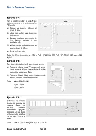 Guía de Problemas Propuestos
Curso: Ing. Gabriel Pujol hoja 50 Estabilidad IIB – 64.12
Ejercicio Nº 4:
Para la sección indicada y la fuerza N que
actúa normalmente en el centro de presión
“C”, se pide:
a) Calcular las tensiones utilizando el
circulo de Mohr
b) Ubicar el eje neutro y trazar el diagrama
de tensiones.
c) Comparar resultados (superposición de
dos flexiones normales y una
solicitación axil).
d) Verificar que las tensiones máximas no
superen el valor de adm.
e) Trazar el núcleo central.
Datos: N = -8,5 ton (compresión); e = 0,253 m; Perfil 1 “U” 240 (DIN 1026); Perfil 1 “U” 180 (DIN 1026);adm = 1400
kg/cm2.
Ejercicio Nº 5:
Para el dispositivo indicado en la figura (prensa), se pide:
a) Calcular la máxima fuerza “P” que se puede aplicar
con la prensa de la figura, conociendo que la tensión
que no debe superarse es adm.
b) Calcular la distancia del eje neutro al baricentro de la
sección y dibujar el diagrama de tensiones.
Datos: adm (MN/m2) = 140
d (cm) = 16,00
t (mm) = 15,00
Ejercicio Nº 6:
Determinar la máxima
tensión de una viga de
madera blanda de
sección cuadrada,
simplemente apoyada,
solicitada por una carga
uniformemente repartida
de 400 Kg/m. Verificar al
corte.
Datos: l = 4 m; adm = 80 Kg/cm2; adm = 10 Kg/cm2
 