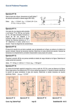 Guía de Problemas Propuestos
Curso: Ing. Gabriel Pujol hoja 52 Estabilidad IIB – 64.12
Ejercicio Nº 10:
Dado la barra de la figura, dimensionar el perfil (doble T
ala estrecha laminada en caliente según DIN 1025).
Datos: adm = 1,6 t/cm2; adm = 1,0 t/cm2; M = 2 t.m;
P = 4 t; l = 4 m; a = 0,5 m
Ejercicio Nº 11:
Una pieza de una máquina está sometida
a una fuerza “F” de 1800 kg. Las fuerzas
en “A” y “B” están inclinadas, formando un
ángulo de 45º con respecto a la
horizontal, según se indica en la figura.
Calcular las máximas tensiones en “C” y
“D”. Determinar el núcleo central de la
sección. Trazar los diagramas de características.
Ejercicio Nº 12:
El área de la sección de una barra cuadrada, que se representa en la figura, se reduce a la mitad en la
sección indicada. Calcular las tensiones máximas. Determinar el núcleo central de la sección. Calcular las
tensiones en el empotramiento (considerar despreciable el peso propio de la pieza).
Ejercicio Nº 13:
Proyectar la sección AB de una prensa sometida al estado de carga indicado en la figura. Determinar el
núcleo central de la sección.
Datos: P = 135 kg; b = 0,65 cm; l = 7,5 cm; adm = 700 kg/cm2
Ejercicio Nº 14:
Un macizo de hormigón soporta la carga de un muro a razón de 16,2 t/m, como se observa en la figura.
Dicha carga actúa a una distancia de 0,22 m de la vertical que pasa por G. Calcular la tensión máxima en
la sección de apoyo (considerar el peso del macizo). Determinar si existen tensiones de tracción
(positivas). Datos: hormigón = 2,2 t/m3
Ejercicio N° 12 Ejercicio N° 13 Ejercicio N° 14 Ejercicio N° 15
 
