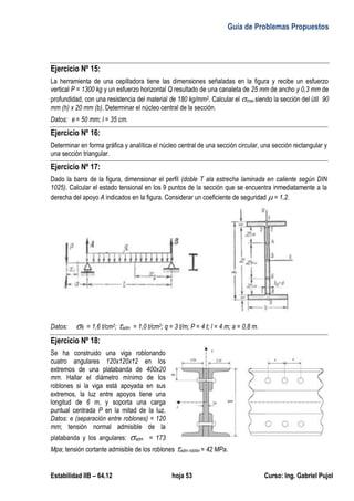 Guía de Problemas Propuestos
Estabilidad IIB – 64.12 hoja 53 Curso: Ing. Gabriel Pujol
Ejercicio Nº 15:
La herramienta de una cepilladora tiene las dimensiones señaladas en la figura y recibe un esfuerzo
vertical P = 1300 kg y un esfuerzo horizontal Q resultado de una canaleta de 25 mm de ancho y 0,3 mm de
profundidad, con una resistencia del material de 180 kg/mm2. Calcular el max siendo la sección del útil 90
mm (h) x 20 mm (b). Determinar el núcleo central de la sección.
Datos: e = 50 mm; l = 35 cm.
Ejercicio Nº 16:
Determinar en forma gráfica y analítica el núcleo central de una sección circular, una sección rectangular y
una sección triangular.
Ejercicio Nº 17:
Dado la barra de la figura, dimensionar el perfil (doble T ala estrecha laminada en caliente según DIN
1025). Calcular el estado tensional en los 9 puntos de la sección que se encuentra inmediatamente a la
derecha del apoyo A indicados en la figura. Considerar un coeficiente de seguridad  = 1,2.
Datos: fl = 1,6 t/cm2; adm = 1,0 t/cm2; q = 3 t/m; P = 4 t; l = 4 m; a = 0,8 m.
Ejercicio Nº 18:
Se ha construido una viga roblonando
cuatro angulares 120x120x12 en los
extremos de una platabanda de 400x20
mm. Hallar el diámetro mínimo de los
roblones si la viga está apoyada en sus
extremos, la luz entre apoyos tiene una
longitud de 6 m, y soporta una carga
puntual centrada P en la mitad de la luz.
Datos: e (separación entre roblones) = 120
mm; tensión normal admisible de la
platabanda y los angulares: adm = 173
Mpa; tensión cortante admisible de los roblones adm roblón = 42 MPa.
 