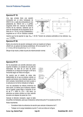 Guía de Problemas Propuestos
Curso: Ing. Gabriel Pujol hoja 54 Estabilidad IIB – 64.12
Ejercicio Nº 19:
Una viga armada tiene una sección
compuesta por un alma rectangular de
800x12 mm, y cada ala compuesta por una
platabanda de 190x10 mm y 2 perfiles
angulares 90x8 mm. Calcular el diámetro
mínimo de los roblones, sabiendo que el
paso de remachado de los angulares con el
alma es e1= 18 cm y el de la platabanda y
angulares es e2= 40 cm. Esfuerzo cortante
máximo que ha de soportar la viga: Qmax = 40 kN. Tensión de cortadura admisible en los roblones adm
roblón = 42 MPa.
Ejercicio Nº 20:
Sobre una columna de sección rectangular como se muestra en la figura
(35x40 cm), se aplican dos fuerzas excéntricas: 30 t en el punto P (y = 3,
z = 4 cm) y 50 t en el punto Q (y = 0, z = -5 cm).
Dibujar el eje neutro y hallar el punto de máxima tensión normal.
Ejercicio Nº 21:
Se ha proyectado una sencilla estructura para
soportar el tablero y la canasta de una pista de
baloncesto. Se trata de un tubo de acero
embebido en un bloque de hormigón a 45º de la
horizontal según se indica en la figura.
Se supone que el estado de carga más
desfavorable es el que se produce cuando un
jugador permanece unos instantes sujeto al aro
de la canasta, transmitiendo así todo su peso a
la estructura en la forma indicada en la figura.
Una vez estudiados los efectos dinámicos de
esta acción, se estima que el esfuerzo máximo
que el jugador puede llegar a transmitir al aro
es de F = 2000 N y M = 106 Nmm. La
estructura se quiere construir en tubo redondo
de acero con espesor de pared de 4 mm.
Calcular el diámetro necesario, según la tabla
de perfiles normalizados, para que el descenso vertical del punto P no exceda los 80 mm.
Notas importantes:
- Considerar todos los esfuerzos de sección para calcular el descenso de P.
- Trabajar con la carga trasladada al punto P, como se indica en la figura.
 