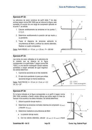 Guía de Problemas Propuestos
Estabilidad IIB – 64.12 hoja 55 Curso: Ing. Gabriel Pujol
Ejercicio Nº 22:
La estructura de acero construía de perfil doble T de alas
anchas (según norma DIN 1026) que se indica en la figura, está
sometida a la acción de una carga de compresión aplicada en
el punto T, se solicita:
1. Calcular analíticamente las tensiones en los puntos 1,
2, 3 y 4.
2. Determinar analíticamente la posición del eje neutro y
su pendiente.
3. Trazar el diagrama de tensiones aplicando la
circunferencia de Mohr y verificar los valores obtenidos.
Realizar un cuadro comparativo.
Datos: Perfil IPB300; xT = 10 cm; yT = 20 cm; P = -300 KN
Ejercicio Nº 23:
Las corres de acero utilizadas en la estructura de
la cubierta que se observa en la figura
corresponden a un perfil doble T (según norma DIN
1025) y a una sección rectangular tubular estando
sometidas a cargas verticales de igual magnitud.
Se solicita determinar:
1. Cuál de las secciones es la más resistente.
2. El valor de la pendiente 0 para que ambas
secciones tengan la misma resistencia.
Datos: Perfil PNI100; h = 10 cm; b = 5 cm; e = 0,3
cm; 0 = 25°
Ejercicio Nº 24:
En la barra indicada en la figura corresponden a un perfil U (según norma
DIN 1026) sometida a flexión simple oblicua que actúa según la línea de
fuerzas m de acuerdo a los datos indicados. Se solicita determinar:
1. Ubicar la posición de eje neutro n.
2. Determinar las tensiones normales máximas de compresión Z max(1)
y tracción Z max(2).
3. Determinar mediante la circunferencia de Mohr
a. La posición del eje neutro
b. Con los valores obtenidos, calcular Z max(1) y Z max(2) y trazar
 