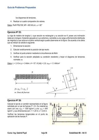 Guía de Problemas Propuestos
Curso: Ing. Gabriel Pujol hoja 56 Estabilidad IIB – 64.12
los diagramas de tensiones.
4. Realizar un cuadro comparativo de valores.
Datos: Perfil PNU180; Mf = 400 kN.cm;  = 60°
Ejercicio Nº 25:
La viga de madera de longitud L cuya sección es rectangular y su sección es K, posee una inclinación
dada por el ángulo  estando apoyada en sus extremos y sometida a una carga uniformemente distribuida
de magnitud p que actúa en el plano vertical según puede observarse en la figura. De acuerdo a los datos
que se indican se solicita lo siguiente:
1. Dimensionar la sección
2. Calcular analíticamente la posición del eje neutro
3. Verificar el punto anterior mediante la circunferencia de Mohr
4. Verificar para la sección adoptada su condición resistente y trazar el diagrama de tensiones
normales Z
Datos: L = 3,10 m; p = 3 kN/m;  = 15°; K (h/b) = 2,5; adm = 1,1 kN/cm2
Ejercicio Nº 26:
Calcular el eje de un carretón representado en la figura
solicitada por un par de fuerzas P = 8 t. Su material es
acero con una adm = 1200 kg/cm2 y una adm = 600
kg/cm2, y sus dimensiones son: l = 1,20 m; c = 0,30 m.
Verificar las tensiones tangenciales en el punto de
aplicación de las fuerzas P.
 