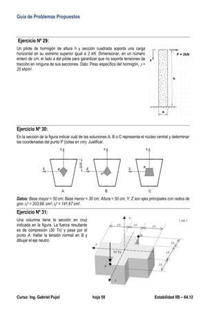 Guía de Problemas Propuestos
Curso: Ing. Gabriel Pujol hoja 58 Estabilidad IIB – 64.12
Ejercicio Nº 29:
Un pilote de hormigón de altura h y sección cuadrada soporta una carga
horizontal en su extremo superior igual a 2 kN. Dimensionar, en un número
entero de cm, el lado a del pilote para garantizar que no soporte tensiones de
tracción en ninguna de sus secciones. Dato: Peso específico del hormigón,  =
25 kN/m3.
Ejercicio Nº 30:
En la sección de la figura indicar cuál de las soluciones A, B o C representa el núcleo central y determinar
las coordenadas del punto P (cotas en cm). Justificar.
Datos: Base mayor = 50 cm; Base menor = 30 cm; Altura = 50 cm; Y, Z son ejes principales con radios de
giro: iz2 = 203,99; cm2; iy2 = 141,67 cm2.
Ejercicio Nº 31:
Una columna tiene la sección en cruz
indicada en la figura. La fuerza resultante
es de compresión (50 Tn) y pasa por el
punto A. Hallar la tensión normal en B y
dibujar el eje neutro.
 