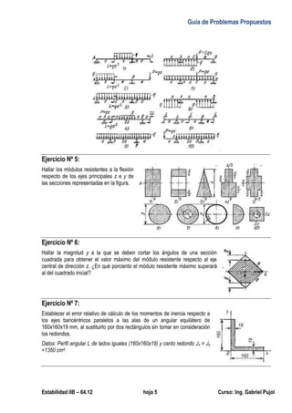 Guía de Problemas Propuestos
Estabilidad IIB – 64.12 hoja 5 Curso: Ing. Gabriel Pujol
Ejercicio Nº 5:
Hallar los módulos resistentes a la flexión
respecto de los ejes principales z e y de
las secciones representadas en la figura.
Ejercicio Nº 6:
Hallar la magnitud y a la que se deben cortar los ángulos de una sección
cuadrada para obtener el valor máximo del módulo resistente respecto al eje
central de dirección z. ¿En qué porciento el módulo resistente máximo superará
al del cuadrado inicial?
Ejercicio Nº 7:
Establecer el error relativo de cálculo de los momentos de inercia respecto a
los ejes baricéntricos paralelos a las alas de un angular equilátero de
160x160x19 mm, al sustituirlo por dos rectángulos sin tomar en consideración
los redondos.
Datos: Perfil angular L de lados iguales (160x160x19) y canto redondo Jx = Jy
=1350 cm4.
 