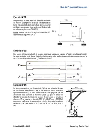 Guía de Problemas Propuestos
Estabilidad IIB – 64.12 hoja 59 Curso: Ing. Gabriel Pujol
Ejercicio Nº 32:
Despreciando el corte, halle las tensiones máximas
de tracción y compresión a la que está sometida la
barra más solicitada de la estructura. Dimensionar el
perfil para una sección U de canto redondo laminada
en caliente según norma DIN 1026.
Datos: Material = acero F30 según norma IRAM 503;
coeficiente de seguridad  = 2.
Ejercicio Nº 33:
Dos barras del mismo material, de sección rectangular y pequeño espesor “e” están sometidas a tracción
tal como se indica en la figura. Hallar la relación σA/σB entre las tensiones máximas que aparecen en la
sección central de ambas barras. ¿Cuál fallará primero?
Ejercicio Nº 34:
La figura representa el tren de aterrizaje (fijo) de una avioneta. Se trata
de un sistema plano formado por el con junto de barras enlazadas
rígidamente ABCDE, y la barra biarticulada DF. Los apoyos E y F son
articulados fijos. Calcular la máxima fuerza (F) que es capaz de
absorber el tren de aterrizaje si la sección de las barras es circular de
diámetro (Ø); el material es aluminio 6061 (E = 69 GPa; σFl = 125 MPa).
Adoptar un coeficiente de seguridad (μ = 1,6) y despreciar los efectos
del esfuerzo de corte. Datos: a = 15 cm; b = 30 cm; c = 5 cm; Ø = 12
cm.
 