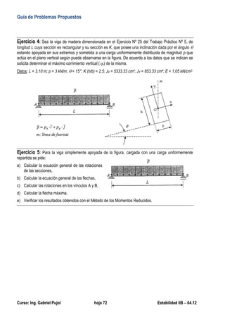 Guía de Problemas Propuestos
Curso: Ing. Gabriel Pujol hoja 72 Estabilidad IIB – 64.12
Ejercicio 4: Sea la viga de madera dimensionada en el Ejercicio Nº 25 del Trabajo Práctico Nº 5, de
longitud L cuya sección es rectangular y su sección es K, que posee una inclinación dada por el ángulo 
estando apoyada en sus extremos y sometida a una carga uniformemente distribuida de magnitud p que
actúa en el plano vertical según puede observarse en la figura. De acuerdo a los datos que se indican se
solicita determinar el máximo corrimiento vertical (v) de la misma.
Datos: L = 3,10 m; p = 3 kN/m;  = 15°; K (h/b) = 2,5; JX = 5333,33 cm4; JY = 853,33 cm4; E = 1,05 kN/cm2
Ejercicio 5: Para la viga simplemente apoyada de la figura, cargada con una carga uniformemente
repartida se pide:
a) Calcular la ecuación general de las rotaciones
de las secciones,
b) Calcular la ecuación general de las flechas,
c) Calcular las rotaciones en los vínculos A y B,
d) Calcular la flecha máxima,
e) Verificar los resultados obtenidos con el Método de los Momentos Reducidos.
 
