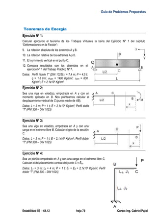 Guía de Problemas Propuestos
Estabilidad IIB – 64.12 hoja 79 Curso: Ing. Gabriel Pujol
Teoremas de Energía
Ejercicio Nº 1:
Calcular aplicando el teorema de los Trabajos Virtuales la barra del Ejercicio N° 1 del capítulo
“Deformaciones en la Flexión”:
9. La rotación absoluta de los extremos A y B.
10. La rotación relativa de los extremos A y B.
11. El corrimiento vertical en el punto C.
12. Compara resultados con los obtenidos en el
ejercicio Nº 1 del Trabajo Práctico Nº 7.
Datos: Perfil “doble T” (DIN 1025); l = 7,4 m; P = 4,5 t;
q = 1,8 t/m; adm = 1400 Kg/cm2; adm = 800
Kg/cm2; E = 2,1x106 Kg/cm2
Ejercicio Nº 2:
Sea una viga en voladizo, empotrada en A y con un
momento aplicado en B. Nos planteamos calcular el
desplazamiento vertical de C (punto medio de AB).
Datos: L = 3 m; P = 1 t; E = 2,1x106 Kg/cm2; Perfil doble
“T” (PNI 300 – DIN 1025)
Ejercicio Nº 3:
Sea una viga en voladizo, empotrada en A y con una
carga en el extremo libre B. Calcular el giro de la sección
C.
Datos: L = 3 m; P = 1 t; E = 2,1x106 Kg/cm2; Perfil doble
“T” (PNI 300 – DIN 1025)
Ejercicio Nº 4:
Sea un pórtico empotrado en A y con una carga en el extremo libre C.
Calcular el desplazamiento vertical del punto C = δvc.
Datos: L1 = 3 m; L2 = 4 m; P = 1 t; E1 = E2 = 2,1x106 Kg/cm2; Perfil
doble “T” (PNI 300 – DIN 1025)
 