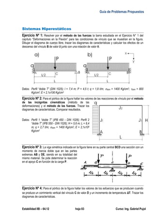 Guía de Problemas Propuestos
Estabilidad IIB – 64.12 hoja 83 Curso: Ing. Gabriel Pujol
Sistemas Hiperestáticos
Ejercicio Nº 1: Resolver por el método de las fuerzas la barra estudiada en el Ejercicio N° 1 del
capítulo “Deformaciones en la Flexión” para las condiciones de vínculo que se muestran en la figura.
Dibujar el diagrama de cuerpo libre, trazar los diagramas de características y calcular los efectos de un
descenso del vínculo B de valor  junto con una rotación de valor .
Datos: Perfil “doble T” (DIN 1025); l = 7,4 m; P = 4,5 t; q = 1,8 t/m; adm = 1400 Kg/cm2; adm = 800
Kg/cm2; E = 2,1x106 Kg/cm2
Ejercicio Nº 2: Para el pórtico de la figura hallar los valores de las reacciones de vínculo por el método
de las incógnitas cinemáticas (método de las
deformaciones) y el método de las fuerzas. Trazar los
diagramas de características. Comparar resultados.
Datos: Perfil 1 “doble T” (IPB 450 - DIN 1026); Perfil 2
“doble T” (IPB 550 - DIN 1026); H = 5,6 m; L = 8,4
m; q = 2,7 t/m; adm = 1400 Kg/cm2; E = 2,1x106
Kg/cm2
Ejercicio Nº 3: La viga simétrica indicada en la figura tiene en su parte central BCD una sección con un
momento de inercia doble que en las partes
extremas AB y DE, siendo en su totalidad del
mismo material. Se pide determinar la reacción
en el apoyo C en función de la carga P.
Ejercicio Nº 4: Para el pórtico de la figura hallar los valores de los esfuerzos que se producen cuando
se produce un corrimiento vertical del vínculo C de valor y un incremento de temperaturaΔT. Trazar los
diagramas de características.
 