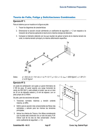 Guía de Problemas Propuestos
Estabilidad IIB – 64.12 hoja 97 Curso: Ing. Gabriel Pujol
Teoría de Falla, Fatiga y Solicitaciones Combinadas
Ejercicio Nº 1:
Para el sistema que se muestra en la figura se pide:
1. Trazar los diagramas de características
2. Dimensionar la sección circular admitiendo un coeficiente de seguridad  = 2 con respecto a la
iniciación de la fluencia aplicando la teoría de la máxima energía de distorsión.
3. Comparar el diámetro obtenido con los que resultan de aplicar la teoría de la máxima tensión de
corte, la máxima tensión principal y la máxima deformación específica.
Datos: a = 28,2 cm; b = 14,1 cm; c = a; P = 9,1 T;  = 0,3;  = 2; adm = 4200 Kg/cm2;  = 30º; E =
2,1x106 Kg/cm2
Ejercicio Nº 2:
Un poste de señalización vial sujeta un panel informativo de
2 KN de peso. El panel soporta una carga horizontal de
viento de 650 N/m2 y está soldado al poste, que es un tubo
de 20 cm de diámetro exterior y 8 mm de espesor, con un
peso propio de 0,3 KN/m.
Se pide, para las secciones del poste:
1. Tensiones normales máximas y tensión cortante
máxima, en MPa.
2. Definir para la sección más comprometida las fibras más
solicitadas y calcular para las mismas las tensiones
principales.
3. Aplicar los criterios de Tresca y Von Mises considerando
que el poste está construido con un tubo de acero F-24.
Indicar cuál de los dos es más conservador. (Tomar
como coeficiente de seguridad:  = 2).
 