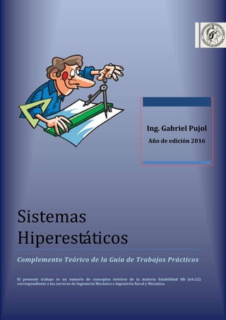 Sistemas
Hiperestáticos
Complemento Teórico de la Guía de Trabajos Prácticos
El presente trabajo es un sumario de conceptos teóricos de la materia Estabilidad IIb (64.12)
correspondiente a las carreras de Ingeniería Mecánica e Ingeniería Naval y Mecánica.
Ing. Gabriel Pujol
Año de edición 2016
 