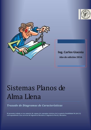 Sistemas Planos de
Alma Llena
Trazado de Diagramas de Características
El presente trabajo es un sumario de repaso de conceptos teóricos de la materia Estabilidad Ib (64.11)
correspondiente a las carreras de Ingeniería Mecánica e Ingeniería Naval y Mecánica.
Ing. Carlos Giacoia
Año de edición 2016
 