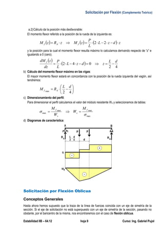 Solicitación por Flexión (Complemento Teórico)
Estabilidad IIB – 64.12 hoja 9 Curso: Ing. Gabriel Pujol
a.2)Cálculo da la posición más desfavorable:
El momento flexor referido a la posición de la rueda de la izquierda es:
      zdzL
L
P
zMzRzM fAf  22
y la posición para la cual el momento flexor resulta máximo lo calculamos derivando respecto de “z” e
igualando a 0 (cero).
 
 
42
042
dL
zdzL
L
P
dz
zdM f

b) Cálculo del momento flexor máximo en las vigas:
El mayor momento flexor estará en concordancia con la posición de la rueda izquierda del vagón, así
tendremos:







42max
dL
RM Af
c) Dimensionamiento del perfil:
Para dimensionar el perfil calculamos el valor del módulo resistente Wx y seleccionamos de tablas:
max
maxmax
max


f
x
x
f M
W
W
M

d) Diagramas de característica:
Solicitación por Flexión Oblicua
Conceptos Generales
Hasta ahora hemos supuesto que la traza de la línea de fuerzas coincida con un eje de simetría de la
sección. Si el eje de solicitación no está superpuesto con un eje de simetría de la sección, pasando no
obstante, por el baricentro de la misma, nos encontraremos con el caso de flexión oblicua.
 