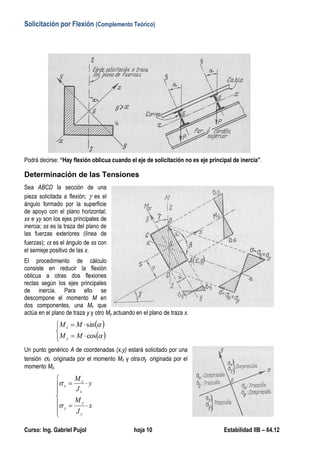 Solicitación por Flexión (Complemento Teórico)
Curso: Ing. Gabriel Pujol hoja 10 Estabilidad IIB – 64.12
Podrá decirse: “Hay flexión oblicua cuando el eje de solicitación no es eje principal de inercia”.
Determinación de las Tensiones
Sea ABCD la sección de una
pieza solicitada a flexión;  es el
ángulo formado por la superficie
de apoyo con el plano horizontal;
xx e yy son los ejes principales de
inercia; ss es la traza del plano de
las fuerzas exteriores (línea de
fuerzas);  es el ángulo de ss con
el semieje positivo de las x.
El procedimiento de cálculo
consiste en reducir la flexión
oblicua a otras dos flexiones
rectas según los ejes principales
de inercia. Para ello se
descompone el momento M en
dos componentes, una Mx que
actúa en el plano de traza y y otro My actuando en el plano de traza x.
 
 






cos
sin
MM
MM
y
x
Un punto genérico A de coordenadas (x,y) estará solicitado por una
tensión x originada por el momento Mx y otray originada por el
momento My.









x
J
M
y
J
M
y
y
y
x
x
x


 