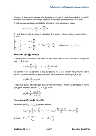 Solicitación por Flexión (Complemento Teórico)
Estabilidad IIB – 64.12 hoja 11 Curso: Ing. Gabriel Pujol
En cuanto al signo que corresponde a las tensiones (compresión o tracción) dependerá de la posición
relativa del punto respecto al par de ejes principales de inercia y cuya regla se aprecia en la figura.
El punto genérico A(x,y) estará solicitado por la tensión , suma algebraica de x yy.
x
J
M
y
J
M
y
y
x
x
yx  
Si v es la distancia al eje xx, del punto más alejado de la sección y u la del punto más alejado del eje yy,
se tendrá:
y
y
x
x
y
y
y
x
x
x
y
y
x
x
W
M
W
M
W
M
W
M
u
J
W
v
J
W



















max


debiendo ser adm max
Posición del Eje Neutro
El eje neutro está constituido por los puntos del perfil en los cuales la tensión total es nula. Luego si se
pone  = 0 se tiene:
  xctg
J
J
y
W
M
W
M
y
x
y
y
x
x
  0
que es lineal en x e y y representa la recta que pasando por G es la ecuación del eje neutro n-n de la
sección. Su posición respecto del eje positivo de las x está determinada por el ángulo , tal que:
    ctg
J
J
tg
y
x

en caso que los ejes adoptados para descomponer el momento no fuesen ejes principales de inercia
(conjugados de inercia) resultaría 0xyJ , por lo que:
 
 
  yxy
xyx
JtgJ
JtgJ
tg






Determinación de la Sección
Recordando que adm max y operando, se tiene:
y
x
x
yx
admy
y
x
x
x
adm
W
W
W
MM
M
W
W
M
W











 

 con
1
de donde:

 x
y
adm
yx
x
W
W
MM
W 

 y
 