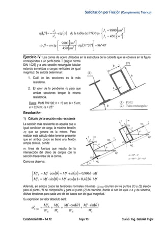 Solicitación por Flexión (Complemento Teórico)
Estabilidad IIB – 64.12 hoja 13 Curso: Ing. Gabriel Pujol
   
 
 
 
    '40º86'20º51
450
9800
450
9800
esPN30detablalade
4
4
4
4














ctg
cm
cm
arctg
cmJ
cmJ
ctg
J
J
tg
y
x
y
x


Ejercicio IV: Las corres de acero utilizadas en la estructura de la cubierta que se observa en la figura
corresponden a un perfil doble T (según norma
DIN 1025) y a una sección rectangular tubular
estando sometidas a cargas verticales de igual
magnitud. Se solicita determinar:
1. Cuál de las secciones es la más
resistente.
2. El valor de la pendiente 0 para que
ambas secciones tengan la misma
resistencia.
Datos: Perfil PNI100; h = 10 cm; b = 5 cm;
e = 0,3 cm; 0 = 25°
Resolución:
1) Cálculo de la sección más resistente
La sección más resistente es aquella que a
igual condición de carga, la máxima tensión
Z que se genera es la menor. Para
realizar este cálculo debe tenerse presente
que en ambos casos se tiene una flexión
simple oblicua, donde:
m: línea de fuerzas que resulta de la
intersección del plano de cargas con la
sección transversal de la correa.
Como se observa:
   
   




MfMfMfMf
MfMfMfMf
Y
X
4226,0cossin
9063,0sincos


Además, en ambos casos las tensiones normales máximas Z max ocurren en los puntos (1) y (2) siendo
para el punto (1) de compresión y para el punto (2) de tracción, donde al ser los ejes x e y de simetría,
dichas tensiones para cada uno de los casos son de igual magnitud.
Su expresión en valor absoluto será:
   
YXY
Y
X
X
Z
W
Mf
W
Mf
W
Mf
W
Mf 

sincos
max




 