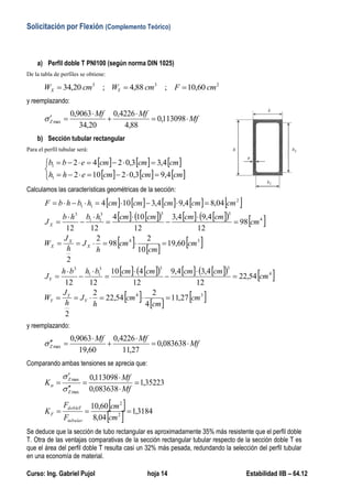 Solicitación por Flexión (Complemento Teórico)
Curso: Ing. Gabriel Pujol hoja 14 Estabilidad IIB – 64.12
a) Perfil doble T PNI100 (según norma DIN 1025)
De la tabla de perfiles se obtiene:
233
60,10;88,4;20,34 cmFcmWcmW YX 
y reemplazando:
Mf
MfMf
Z 



 113098,0
88,4
4226,0
20,34
9063,0
max
b) Sección tubular rectangular
Para el perfil tubular será:
     
     




cmcmcmehh
cmcmcmebb
4,93,02102
4,43,0252
1
1
Calculamos las características geométricas de la sección:
         
           
   
 
           
   
 34
4
333
11
3
34
4
333
11
3
2
11
98,14
5
2
44,37
2
2
44,37
12
4,44,9
12
510
1212
42,22
10
2
12,112
2
2
12,112
12
4,94,4
12
105
1212
64,84,94,4105
cm
cm
cm
h
J
h
J
W
cm
cmcmcmcmbhbh
J
cm
cm
cm
h
J
h
J
W
cm
cmcmcmcmhbhb
J
cmcmcmcmcmhbhbF
Y
Y
Y
Y
X
X
X
X





















y reemplazando:
Mf
MfMf
Z 



 068635,0
98,14
4226,0
42,22
9063,0
max
Comparando ambas tensiones se aprecia que:
64782,1
068635,0
113098,0
max
max







Mf
Mf
K
Z
Z



 
  2268,1
64,8
60,10
2
2

cm
cm
F
F
K
tubular
Tdoble
F
Se deduce que la sección de tubo rectangular es aproximadamente 65% más resistente que el perfil doble
T. Otra de las ventajas comparativas de la sección rectangular tubular respecto de la sección doble T es
que el área del perfil doble T resulta casi un 23% más pesada, redundando la selección del perfil tubular
en una economía de material.
 